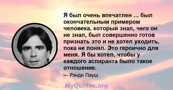 Я был очень впечатлен ... был окончательным примером человека, который знал, чего он не знал, был совершенно готов признать это и не хотел уходить, пока не понял. Это героично для меня. Я бы хотел, чтобы у каждого