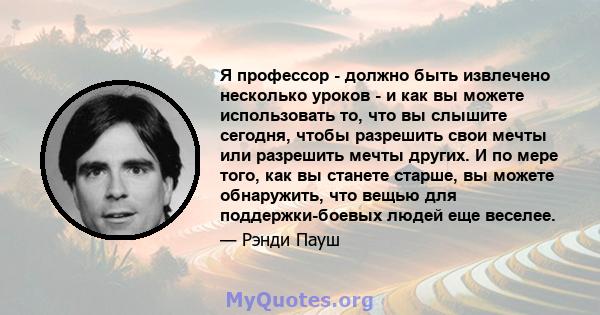 Я профессор - должно быть извлечено несколько уроков - и как вы можете использовать то, что вы слышите сегодня, чтобы разрешить свои мечты или разрешить мечты других. И по мере того, как вы станете старше, вы можете