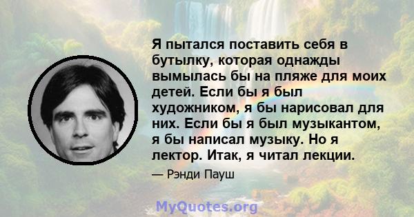 Я пытался поставить себя в бутылку, которая однажды вымылась бы на пляже для моих детей. Если бы я был художником, я бы нарисовал для них. Если бы я был музыкантом, я бы написал музыку. Но я лектор. Итак, я читал лекции.