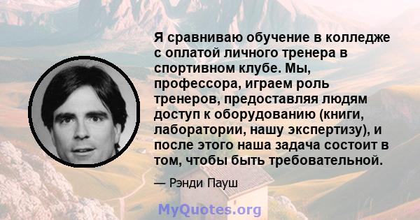 Я сравниваю обучение в колледже с оплатой личного тренера в спортивном клубе. Мы, профессора, играем роль тренеров, предоставляя людям доступ к оборудованию (книги, лаборатории, нашу экспертизу), и после этого наша