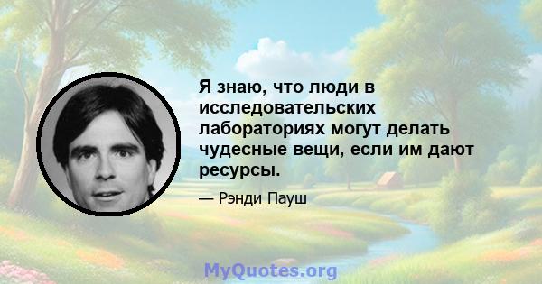 Я знаю, что люди в исследовательских лабораториях могут делать чудесные вещи, если им дают ресурсы.