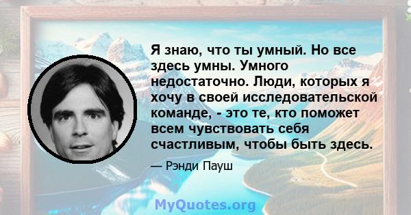 Я знаю, что ты умный. Но все здесь умны. Умного недостаточно. Люди, которых я хочу в своей исследовательской команде, - это те, кто поможет всем чувствовать себя счастливым, чтобы быть здесь.