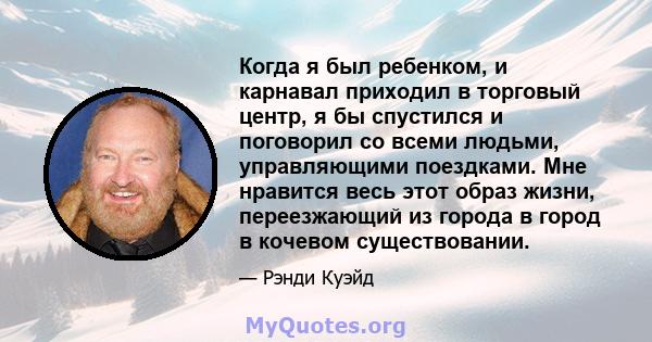 Когда я был ребенком, и карнавал приходил в торговый центр, я бы спустился и поговорил со всеми людьми, управляющими поездками. Мне нравится весь этот образ жизни, переезжающий из города в город в кочевом существовании.