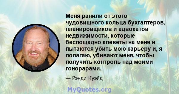 Меня ранили от этого чудовищного кольца бухгалтеров, планировщиков и адвокатов недвижимости, которые беспощадно клеветы на меня и пытаются убить мою карьеру и, я полагаю, убивают меня, чтобы получить контроль над моими