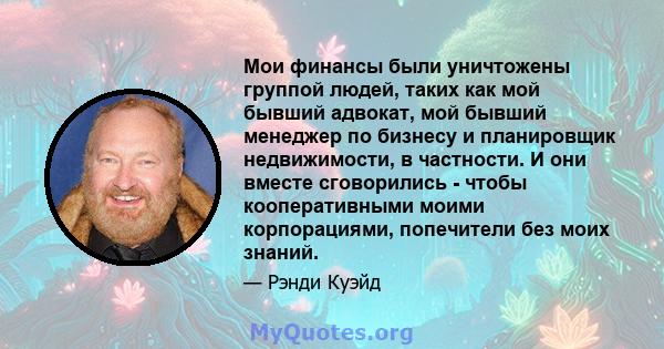 Мои финансы были уничтожены группой людей, таких как мой бывший адвокат, мой бывший менеджер по бизнесу и планировщик недвижимости, в частности. И они вместе сговорились - чтобы кооперативными моими корпорациями,