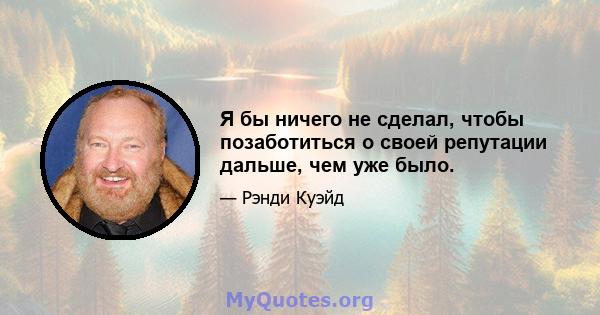 Я бы ничего не сделал, чтобы позаботиться о своей репутации дальше, чем уже было.