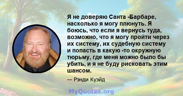 Я не доверяю Санта -Барбаре, насколько я могу плюнуть. Я боюсь, что если я вернусь туда, возможно, что я могу пройти через их систему, их судебную систему и попасть в какую -то окружную тюрьму, где меня можно было бы