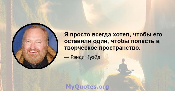 Я просто всегда хотел, чтобы его оставили один, чтобы попасть в творческое пространство.