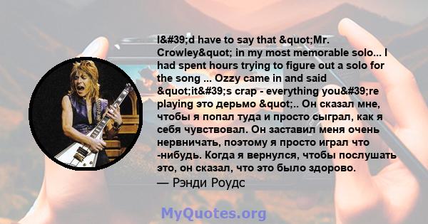 I'd have to say that "Mr. Crowley" in my most memorable solo... I had spent hours trying to figure out a solo for the song ... Ozzy came in and said "it's crap - everything you're playing это