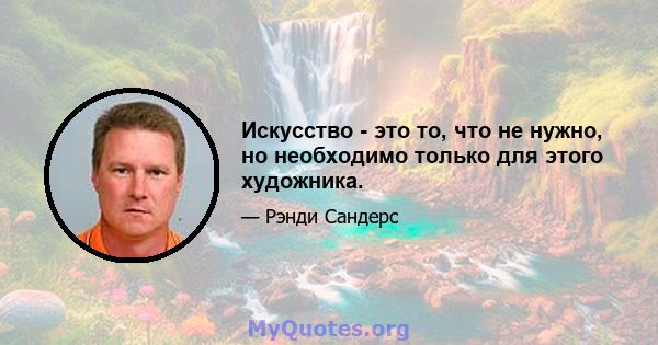 Искусство - это то, что не нужно, но необходимо только для этого художника.