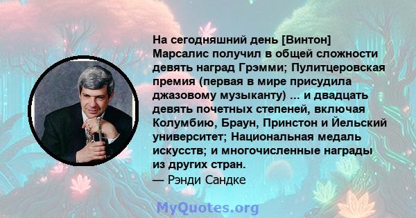 На сегодняшний день [Винтон] Марсалис получил в общей сложности девять наград Грэмми; Пулитцеровская премия (первая в мире присудила джазовому музыканту) ... и двадцать девять почетных степеней, включая Колумбию, Браун, 