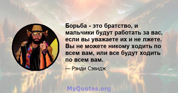 Борьба - это братство, и мальчики будут работать за вас, если вы уважаете их и не лжете. Вы не можете никому ходить по всем вам, или все будут ходить по всем вам.