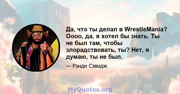 Да, что ты делал в WrestleMania? Оооо, да, я хотел бы знать. Ты не был там, чтобы злорадствовать, ты? Нет, я думаю, ты не был.