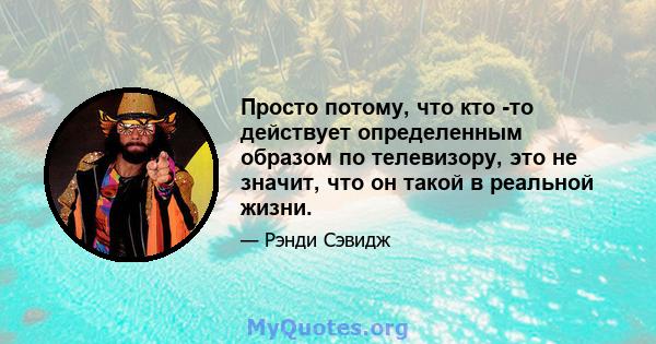 Просто потому, что кто -то действует определенным образом по телевизору, это не значит, что он такой в ​​реальной жизни.