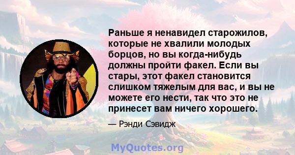 Раньше я ненавидел старожилов, которые не хвалили молодых борцов, но вы когда-нибудь должны пройти факел. Если вы стары, этот факел становится слишком тяжелым для вас, и вы не можете его нести, так что это не принесет