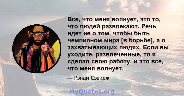 Все, что меня волнует, это то, что людей развлекают. Речь идет не о том, чтобы быть чемпионом мира [в борьбе], а о захватывающих людях. Если вы уходите, развлеченные, то я сделал свою работу, и это все, что меня волнует.