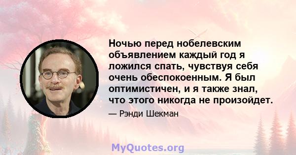 Ночью перед нобелевским объявлением каждый год я ложился спать, чувствуя себя очень обеспокоенным. Я был оптимистичен, и я также знал, что этого никогда не произойдет.