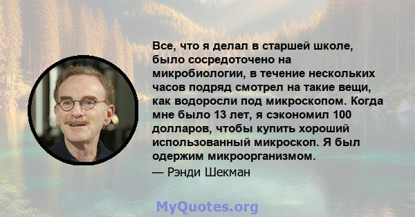 Все, что я делал в старшей школе, было сосредоточено на микробиологии, в течение нескольких часов подряд смотрел на такие вещи, как водоросли под микроскопом. Когда мне было 13 лет, я сэкономил 100 долларов, чтобы