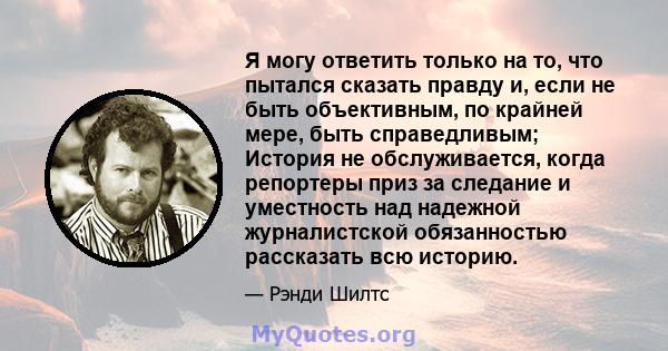 Я могу ответить только на то, что пытался сказать правду и, если не быть объективным, по крайней мере, быть справедливым; История не обслуживается, когда репортеры приз за следание и уместность над надежной