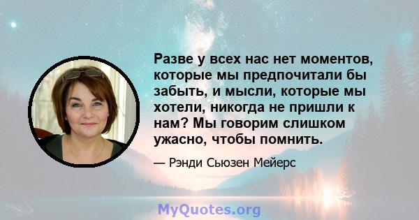 Разве у всех нас нет моментов, которые мы предпочитали бы забыть, и мысли, которые мы хотели, никогда не пришли к нам? Мы говорим слишком ужасно, чтобы помнить.