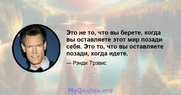 Это не то, что вы берете, когда вы оставляете этот мир позади себя. Это то, что вы оставляете позади, когда идете.