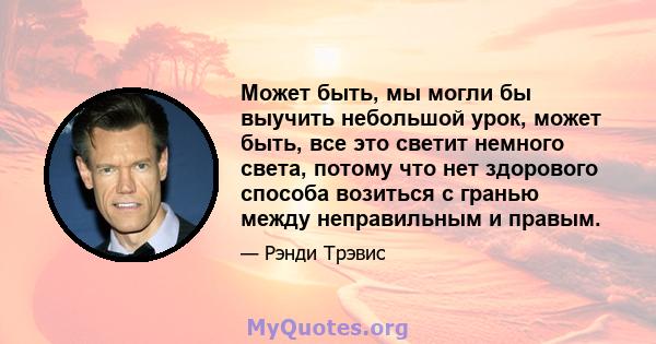 Может быть, мы могли бы выучить небольшой урок, может быть, все это светит немного света, потому что нет здорового способа возиться с гранью между неправильным и правым.