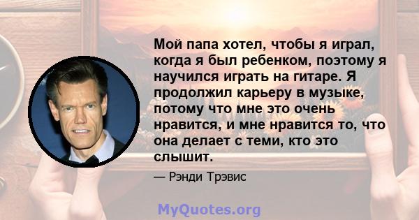 Мой папа хотел, чтобы я играл, когда я был ребенком, поэтому я научился играть на гитаре. Я продолжил карьеру в музыке, потому что мне это очень нравится, и мне нравится то, что она делает с теми, кто это слышит.