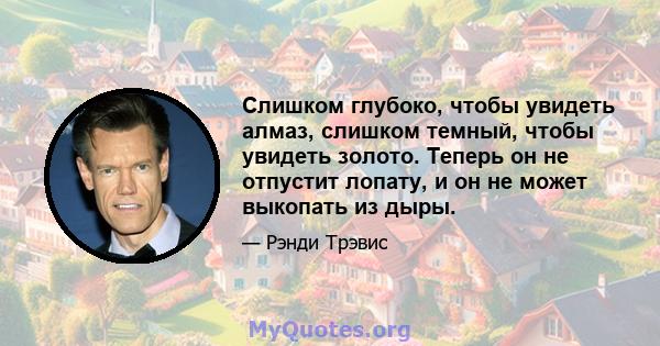 Слишком глубоко, чтобы увидеть алмаз, слишком темный, чтобы увидеть золото. Теперь он не отпустит лопату, и он не может выкопать из дыры.