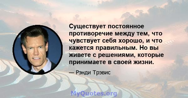 Существует постоянное противоречие между тем, что чувствует себя хорошо, и что кажется правильным. Но вы живете с решениями, которые принимаете в своей жизни.