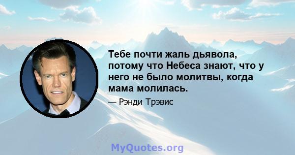 Тебе почти жаль дьявола, потому что Небеса знают, что у него не было молитвы, когда мама молилась.