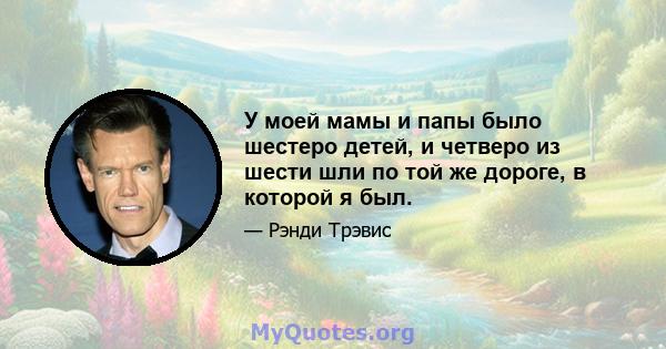 У моей мамы и папы было шестеро детей, и четверо из шести шли по той же дороге, в которой я был.