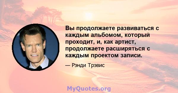 Вы продолжаете развиваться с каждым альбомом, который проходит, и, как артист, продолжаете расширяться с каждым проектом записи.