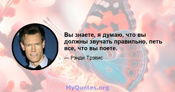 Вы знаете, я думаю, что вы должны звучать правильно, петь все, что вы поете.