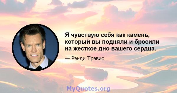 Я чувствую себя как камень, который вы подняли и бросили на жесткое дно вашего сердца.