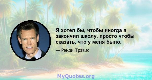 Я хотел бы, чтобы иногда я закончил школу, просто чтобы сказать, что у меня было.