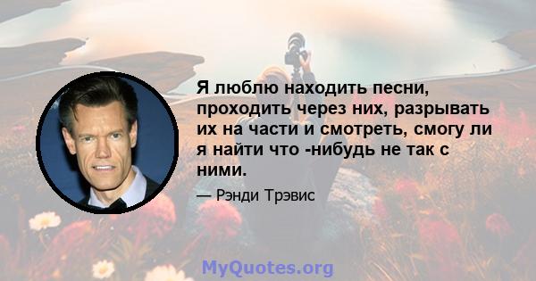 Я люблю находить песни, проходить через них, разрывать их на части и смотреть, смогу ли я найти что -нибудь не так с ними.