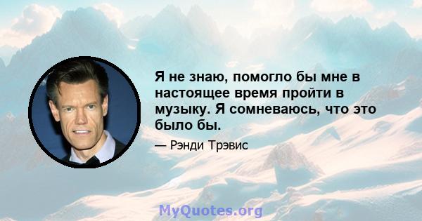 Я не знаю, помогло бы мне в настоящее время пройти в музыку. Я сомневаюсь, что это было бы.