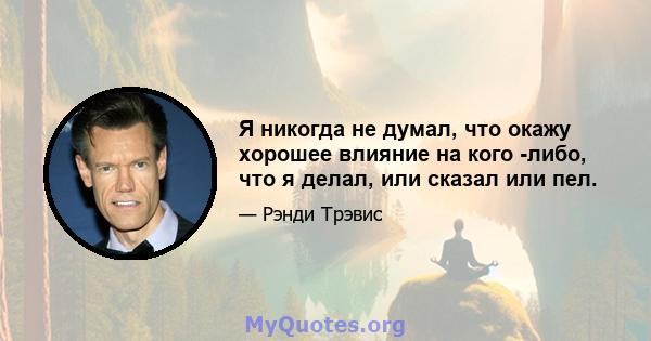 Я никогда не думал, что окажу хорошее влияние на кого -либо, что я делал, или сказал или пел.