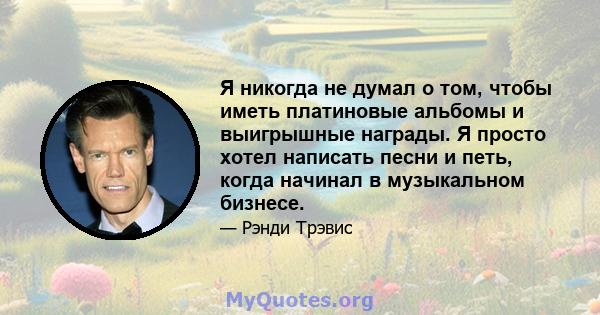 Я никогда не думал о том, чтобы иметь платиновые альбомы и выигрышные награды. Я просто хотел написать песни и петь, когда начинал в музыкальном бизнесе.