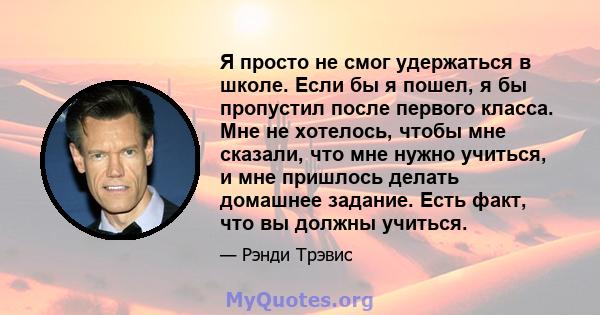 Я просто не смог удержаться в школе. Если бы я пошел, я бы пропустил после первого класса. Мне не хотелось, чтобы мне сказали, что мне нужно учиться, и мне пришлось делать домашнее задание. Есть факт, что вы должны