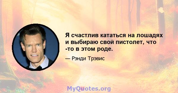 Я счастлив кататься на лошадях и выбираю свой пистолет, что -то в этом роде.