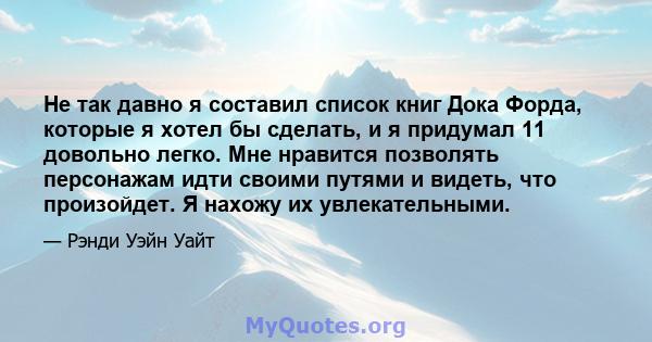 Не так давно я составил список книг Дока Форда, которые я хотел бы сделать, и я придумал 11 довольно легко. Мне нравится позволять персонажам идти своими путями и видеть, что произойдет. Я нахожу их увлекательными.