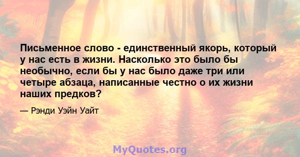 Письменное слово - единственный якорь, который у нас есть в жизни. Насколько это было бы необычно, если бы у нас было даже три или четыре абзаца, написанные честно о их жизни наших предков?