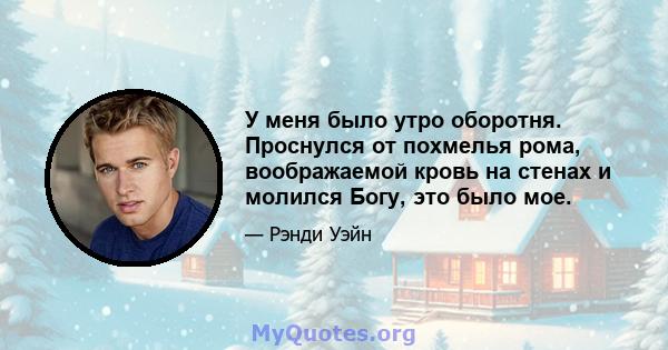 У меня было утро оборотня. Проснулся от похмелья рома, воображаемой кровь на стенах и молился Богу, это было мое.