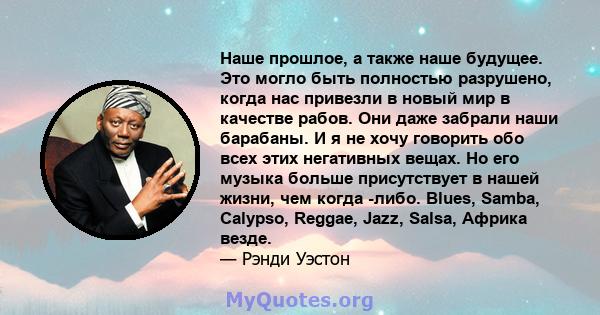 Наше прошлое, а также наше будущее. Это могло быть полностью разрушено, когда нас привезли в новый мир в качестве рабов. Они даже забрали наши барабаны. И я не хочу говорить обо всех этих негативных вещах. Но его музыка 