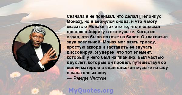 Сначала я не понимал, что делал [Телониус Монах], но я вернулся снова, и что я могу сказать о Монахе, так это то, что я слышал древнюю Африку в его музыке. Когда он играл, это было похоже на балет. Он захватил звук