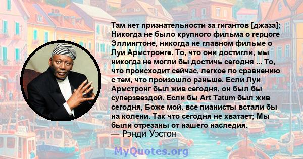 Там нет признательности за гигантов [джаза]; Никогда не было крупного фильма о герцоге Эллингтоне, никогда не главном фильме о Луи Армстронге. То, что они достигли, мы никогда не могли бы достичь сегодня ... То, что