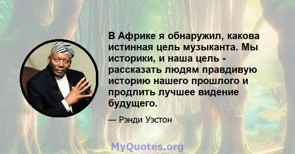 В Африке я обнаружил, какова истинная цель музыканта. Мы историки, и наша цель - рассказать людям правдивую историю нашего прошлого и продлить лучшее видение будущего.