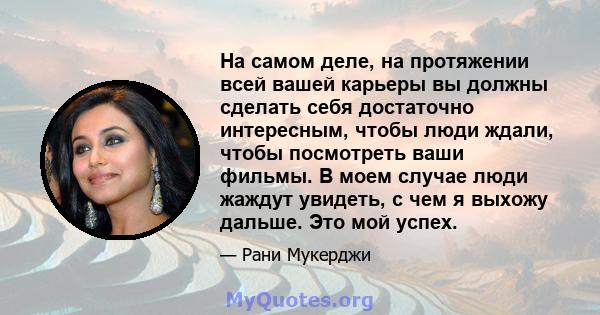 На самом деле, на протяжении всей вашей карьеры вы должны сделать себя достаточно интересным, чтобы люди ждали, чтобы посмотреть ваши фильмы. В моем случае люди жаждут увидеть, с чем я выхожу дальше. Это мой успех.