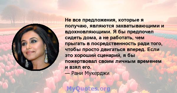 Не все предложения, которые я получаю, являются захватывающими и вдохновляющими. Я бы предпочел сидеть дома, а не работать, чем прыгать в посредственность ради того, чтобы просто двигаться вперед. Если это хороший